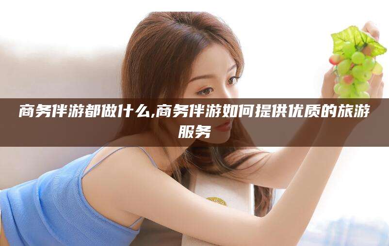 敦煌商务伴游都做什么,商务伴游如何提供优质的旅游服务