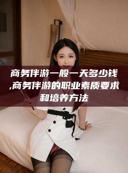 敦煌商务伴游一般一天多少钱,商务伴游的职业素质要求和培养方法