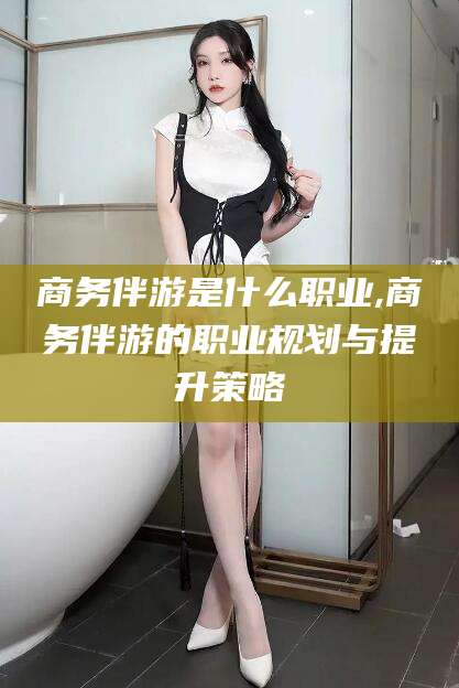 敦煌商务伴游是什么职业,商务伴游的职业规划与提升策略