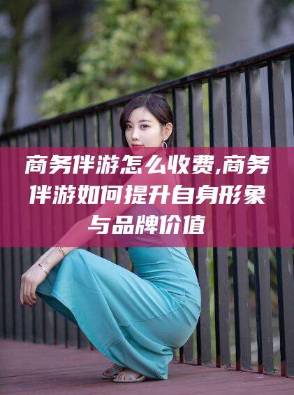 敦煌商务伴游怎么收费,商务伴游如何提升自身形象与品牌价值