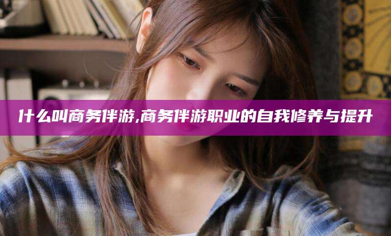 敦煌什么叫商务伴游,商务伴游职业的自我修养与提升