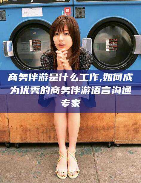 敦煌商务伴游是什么工作,如何成为优秀的商务伴游语言沟通专家