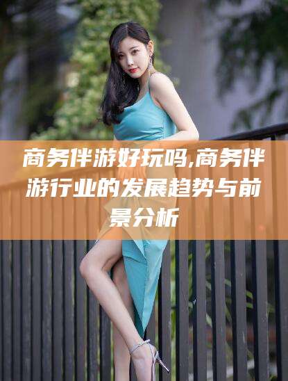 敦煌商务伴游好玩吗,商务伴游行业的发展趋势与前景分析
