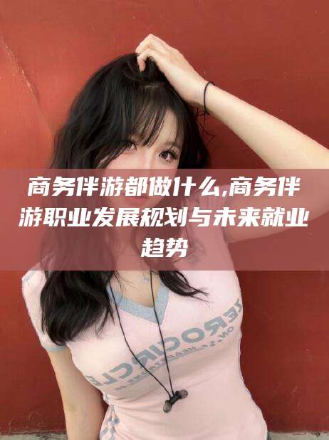 敦煌商务伴游都做什么,商务伴游职业发展规划与未来就业趋势