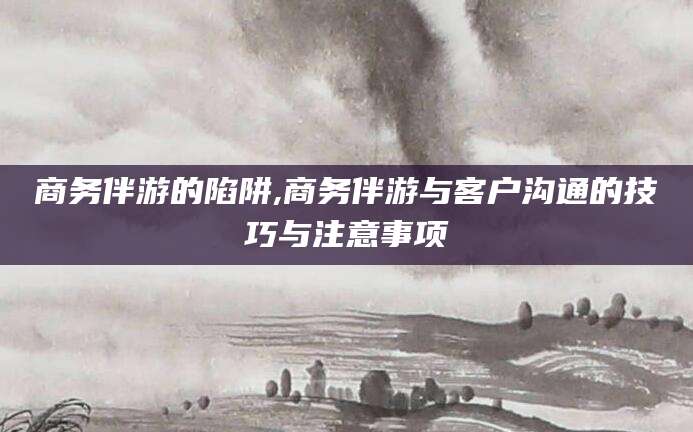 敦煌商务伴游的陷阱,商务伴游与客户沟通的技巧与注意事项