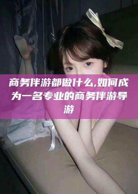 敦煌商务伴游都做什么,如何成为一名专业的商务伴游导游