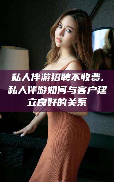 敦煌私人伴游招聘不收费,私人伴游如何与客户建立良好的关系