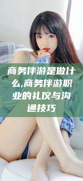 敦煌商务伴游是做什么,商务伴游职业的礼仪与沟通技巧