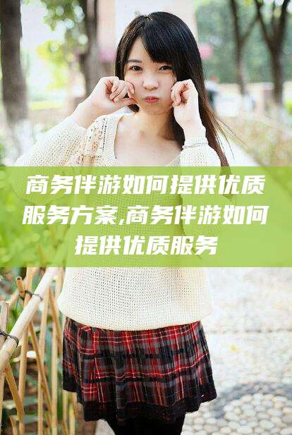 敦煌商务伴游如何提供优质服务方案,商务伴游如何提供优质服务