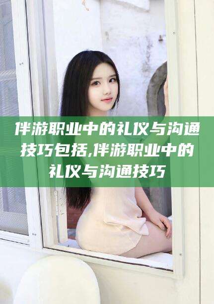 敦煌伴游职业中的礼仪与沟通技巧包括,伴游职业中的礼仪与沟通技巧