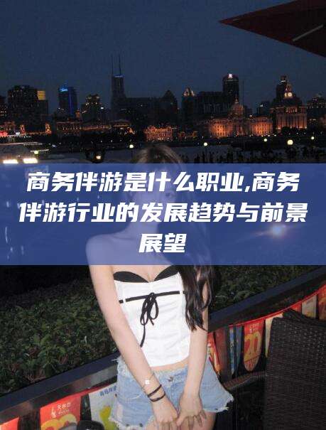 敦煌商务伴游是什么职业,商务伴游行业的发展趋势与前景展望
