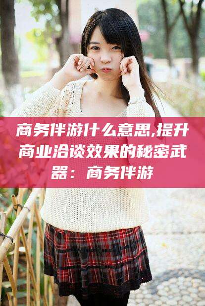 敦煌商务伴游什么意思,提升商业洽谈效果的秘密武器：商务伴游