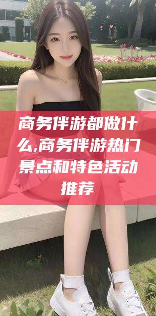 敦煌商务伴游都做什么,商务伴游热门景点和特色活动推荐