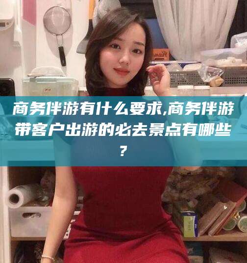 敦煌商务伴游有什么要求,商务伴游带客户出游的必去景点有哪些?