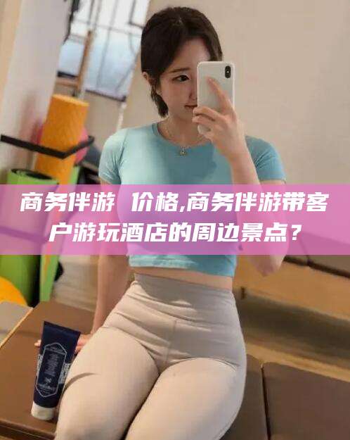 敦煌商务伴游 价格,商务伴游带客户游玩酒店的周边景点？