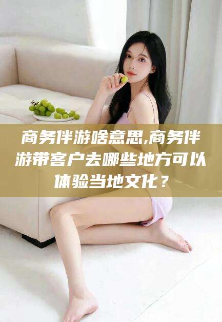 敦煌商务伴游啥意思,商务伴游带客户去哪些地方可以体验当地文化？