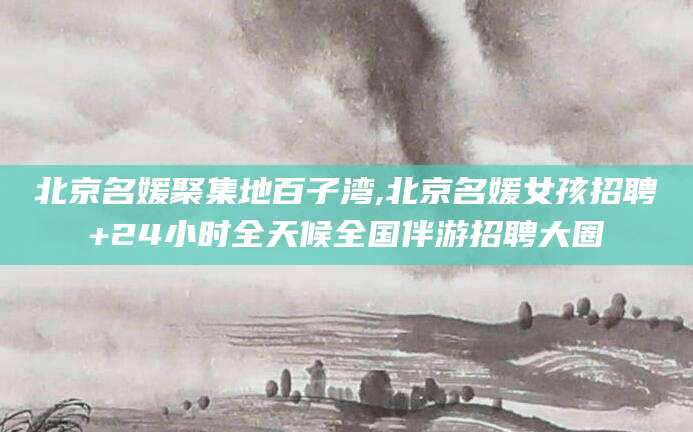 敦煌北京名媛聚集地百子湾,北京名媛女孩招聘+24小时全天候全国伴游招聘大圈
