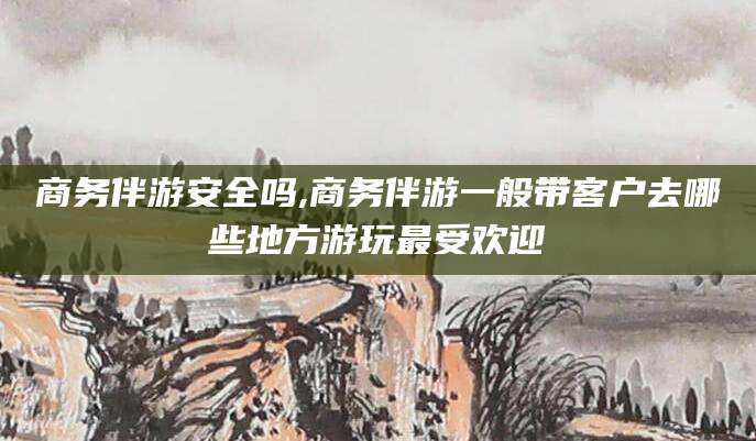 敦煌商务伴游安全吗,商务伴游一般带客户去哪些地方游玩最受欢迎