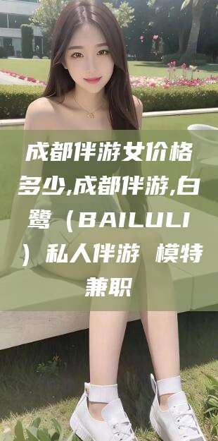 敦煌成都伴游女价格多少,成都伴游,白鹭（BAILULI）私人伴游 模特兼职