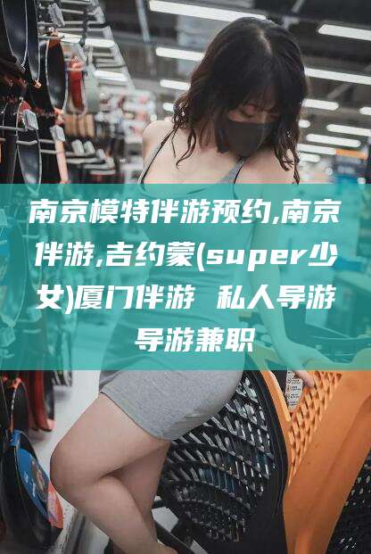 敦煌南京模特伴游预约,南京伴游,吉约蒙(super少女)厦门伴游 私人导游 导游兼职