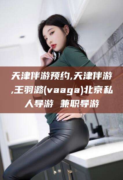 敦煌天津伴游预约,天津伴游,王羽潞(vaaga)北京私人导游 兼职导游