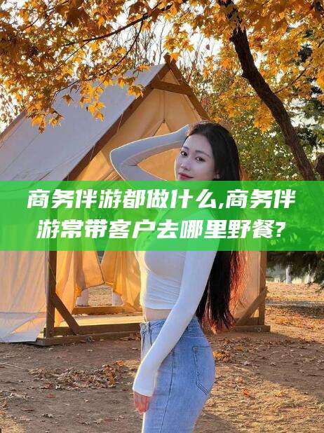 敦煌商务伴游都做什么,商务伴游常带客户去哪里野餐?
