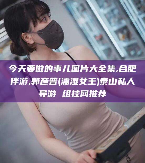 敦煌今天要做的事儿图片大全集,合肥伴游,郭彦普(濡湿女王)泰山私人导游 组挂网推荐