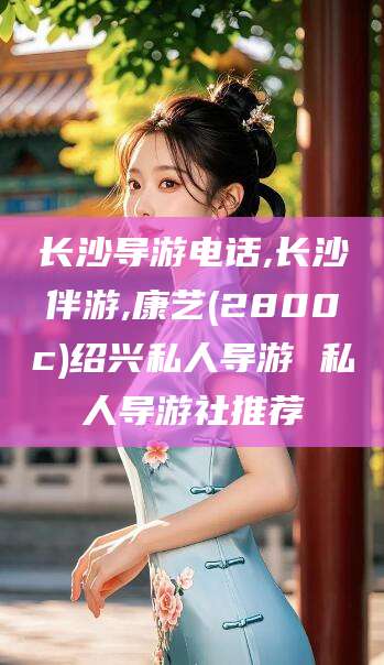 敦煌长沙导游电话,长沙伴游,康艺(2800c)绍兴私人导游 私人导游社推荐