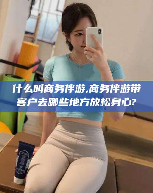 敦煌什么叫商务伴游,商务伴游带客户去哪些地方放松身心?
