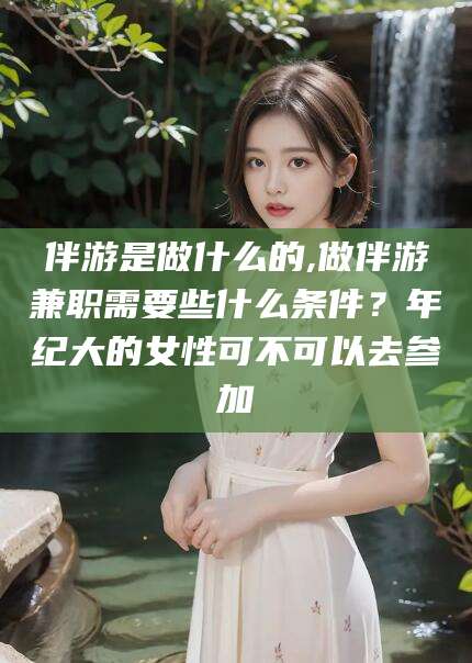 敦煌伴游是做什么的,做伴游兼职需要些什么条件？年纪大的女性可不可以去参加