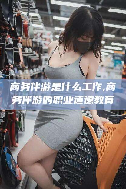 敦煌商务伴游是什么工作,商务伴游的职业道德教育