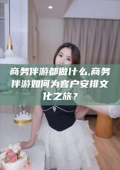 敦煌商务伴游都做什么,商务伴游如何为客户安排文化之旅？