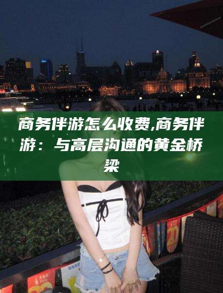 敦煌商务伴游怎么收费,商务伴游：与高层沟通的黄金桥梁