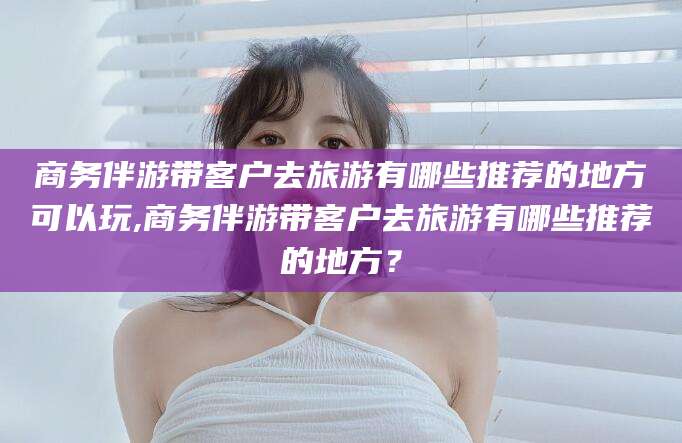 敦煌商务伴游带客户去旅游有哪些推荐的地方可以玩,商务伴游带客户去旅游有哪些推荐的地方？