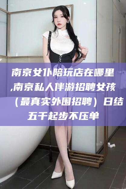 敦煌南京女仆陪玩店在哪里,南京私人伴游招聘女孩（最真实外围招聘）日结五千起步不压单