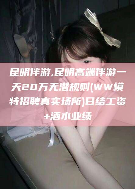 敦煌昆明伴游,昆明高端伴游一天20万无潜规则(WW模特招聘真实场所)日结工资+酒水业绩