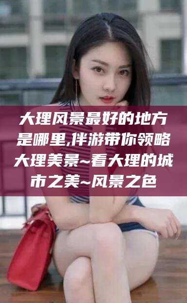 敦煌大理风景最好的地方是哪里,伴游带你领略大理美景~看大理的城市之美~风景之色