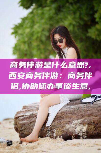 敦煌商务伴游是什么意思?,西安商务伴游：商务伴侣,协助您办事谈生意,