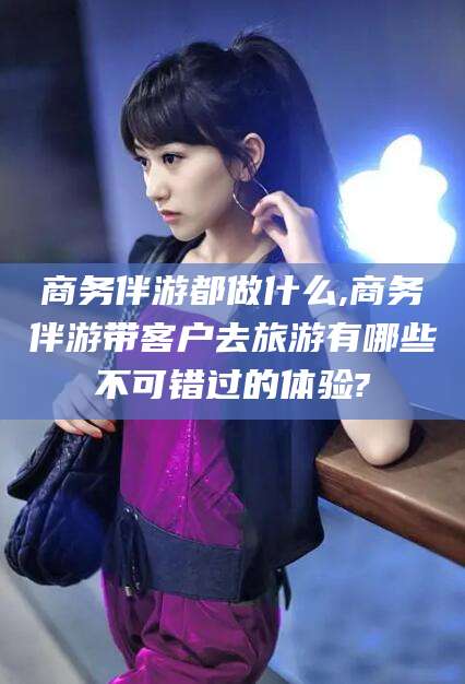 敦煌商务伴游都做什么,商务伴游带客户去旅游有哪些不可错过的体验?