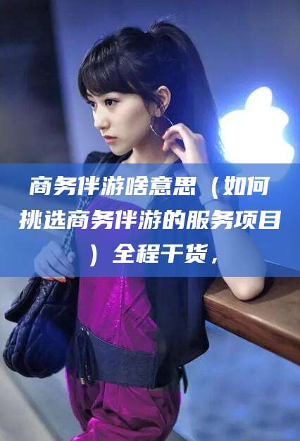 敦煌商务伴游啥意思（如何挑选商务伴游的服务项目）全程干货，