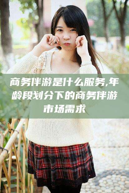 敦煌商务伴游是什么服务,年龄段划分下的商务伴游市场需求