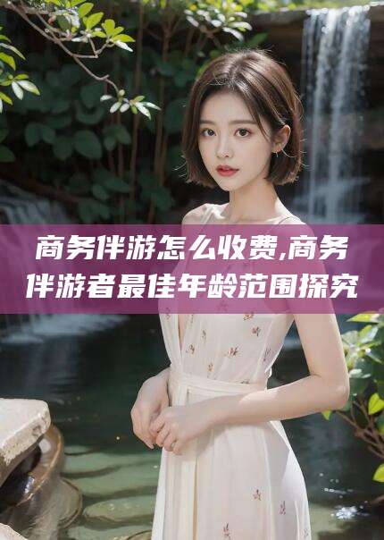 敦煌商务伴游怎么收费,商务伴游者最佳年龄范围探究