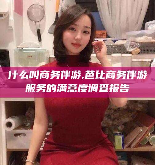 敦煌什么叫商务伴游,芭比商务伴游服务的满意度调查报告
