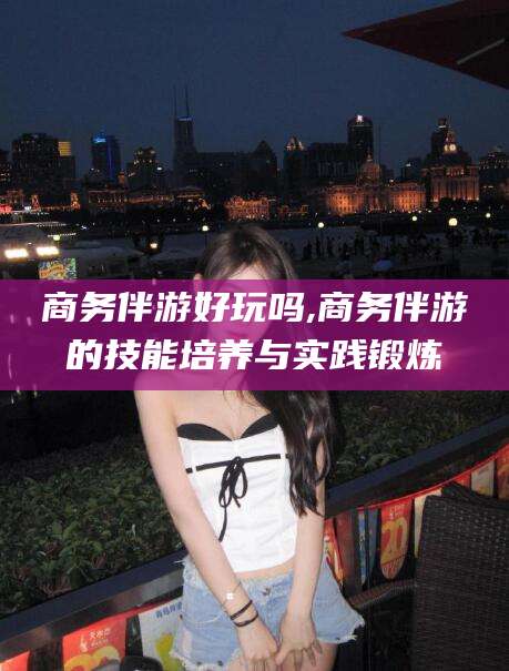 敦煌商务伴游好玩吗,商务伴游的技能培养与实践锻炼