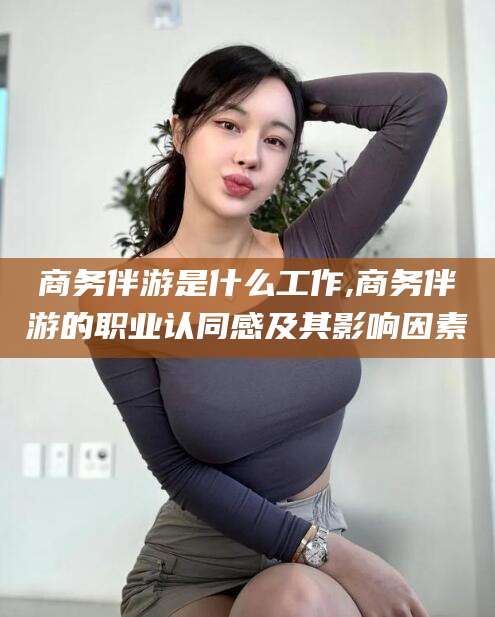 敦煌商务伴游是什么工作,商务伴游的职业认同感及其影响因素
