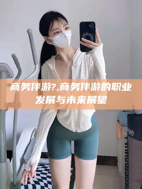 敦煌商务伴游?,商务伴游的职业发展与未来展望